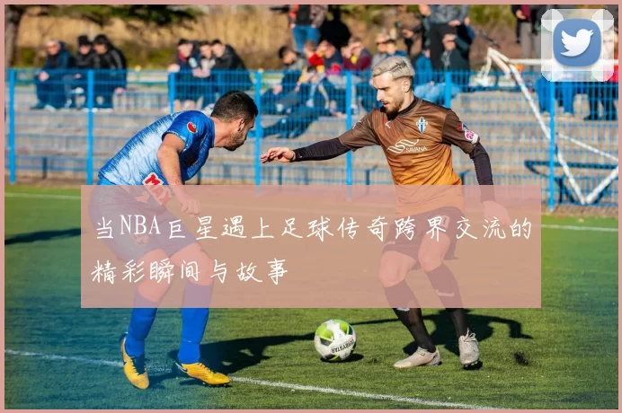 当NBA巨星遇上足球传奇跨界交流的精彩瞬间与故事