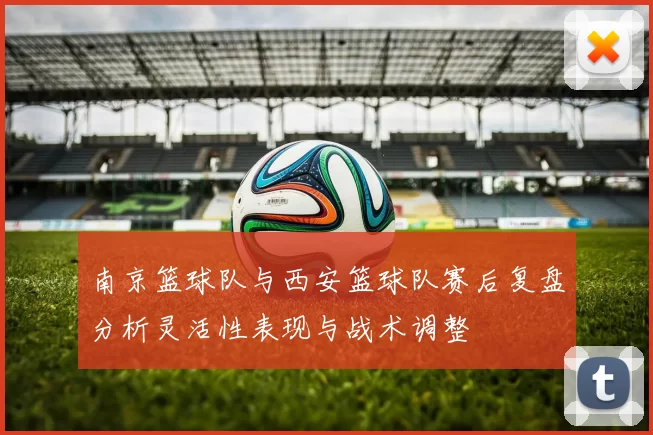 南京篮球队与西安篮球队赛后复盘分析灵活性表现与战术调整