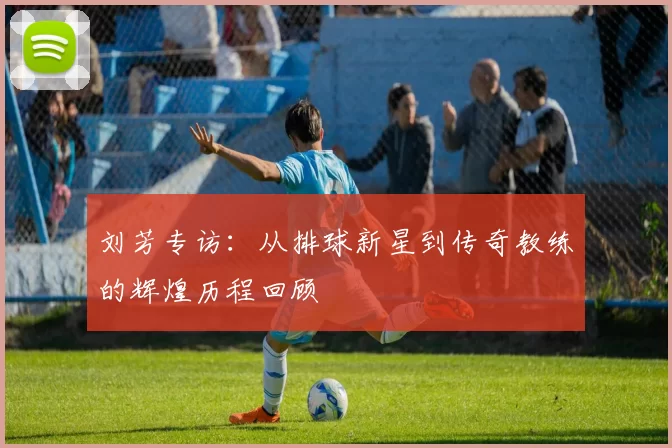 刘芳专访：从排球新星到传奇教练的辉煌历程回顾