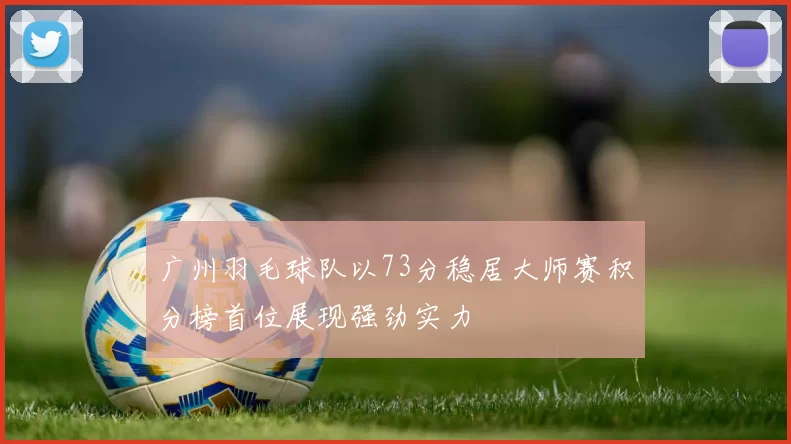 广州羽毛球队以73分稳居大师赛积分榜首位展现强劲实力