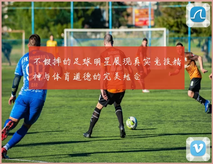 不假摔的足球明星展现真实竞技精神与体育道德的完美结合