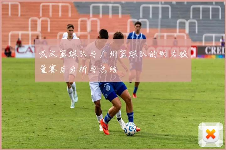 武汉篮球队与广州篮球队的耐力较量赛后分析与总结