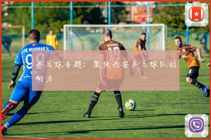 乒乓球专题：聚焦西安乒乓球队的耐力